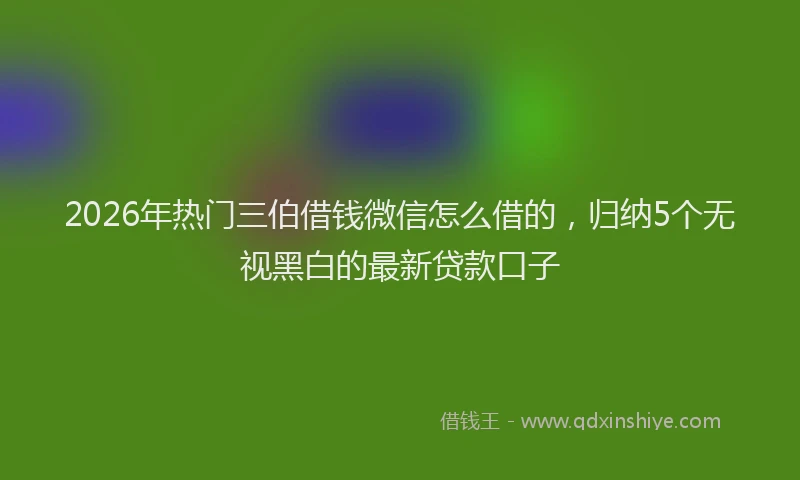 2026年热门三伯借钱微信怎么借的，归纳5个无视黑白的最新贷款口子