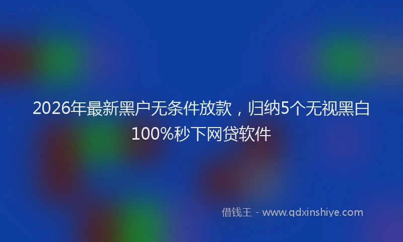 2026年最新黑户无条件放款，归纳5个无视黑白100%秒下网贷软件