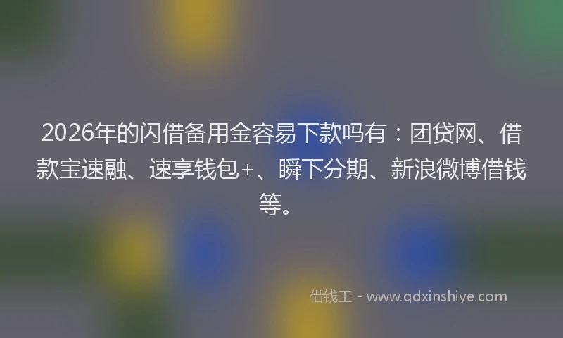 2026年的闪借备用金容易下款吗有：团贷网、借款宝速融、速享钱包+、瞬下分期、新浪微博借钱等。