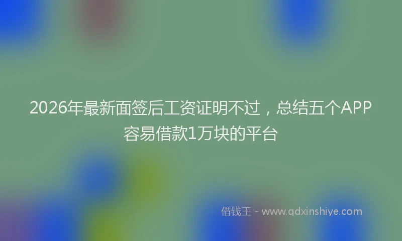 2026年最新面签后工资证明不过，总结五个APP容易借款1万块的平台