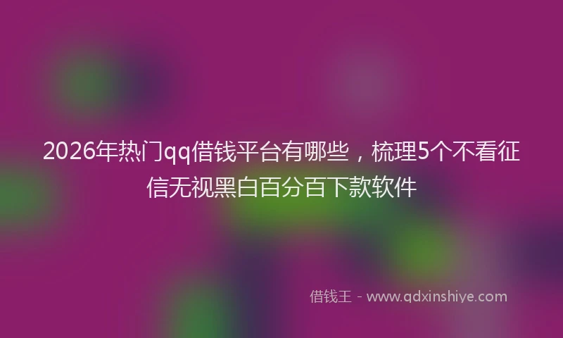 2026年热门qq借钱平台有哪些，梳理5个不看征信无视黑白百分百下款软件