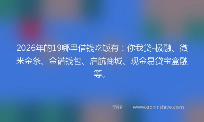 2026年的19哪里借钱吃饭有：你我贷-极融、微米金条、金诺钱包、启航商城、现金易贷宝盒融等。