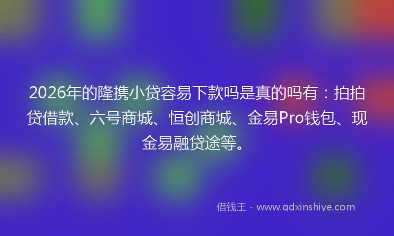 2026年的隆携小贷容易下款吗是真的吗有：拍拍贷借款、六号商城、恒创商城、金易Pro钱包、现金易融贷途等。