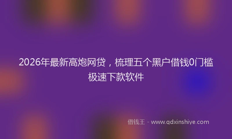 2026年最新高炮网贷，梳理五个黑户借钱0门槛极速下款软件