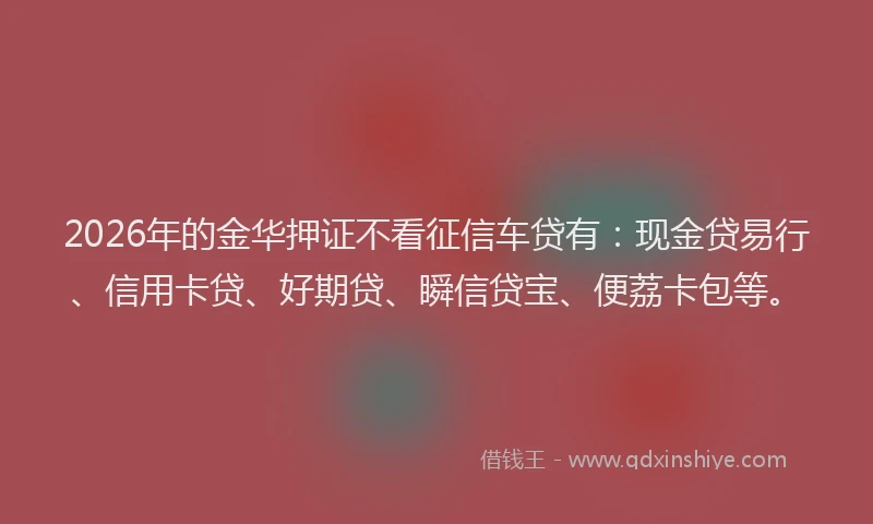 2026年的金华押证不看征信车贷有：现金贷易行、信用卡贷、好期贷、瞬信贷宝、便荔卡包等。