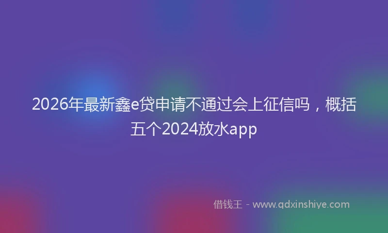 2026年最新鑫e贷申请不通过会上征信吗，概括五个2024放水app