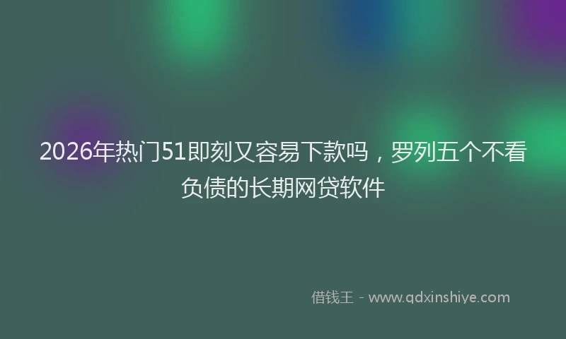 2026年热门51即刻又容易下款吗，罗列五个不看负债的长期网贷软件