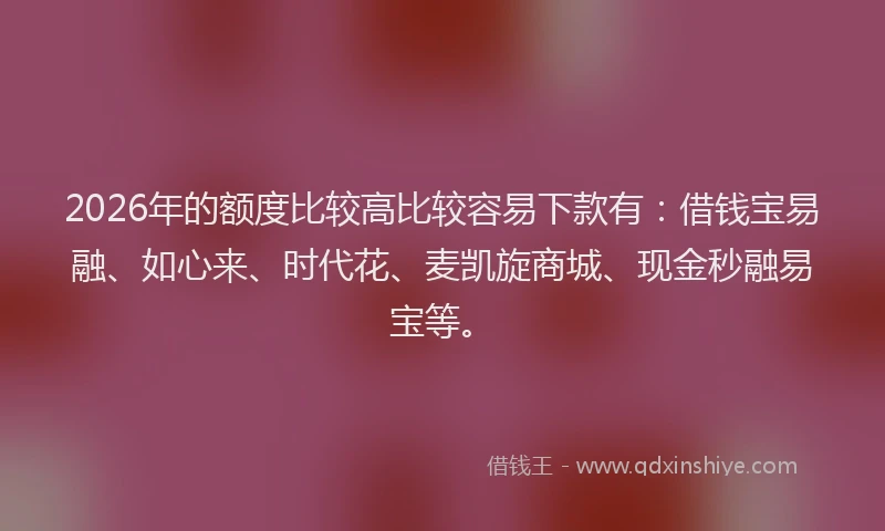 2026年的额度比较高比较容易下款有：借钱宝易融、如心来、时代花、麦凯旋商城、现金秒融易宝等。