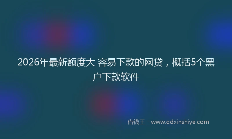 2026年最新额度大 容易下款的网贷，概括5个黑户下款软件