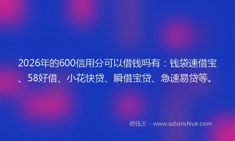 2026年的600信用分可以借钱吗有：钱袋速借宝、58好借、小花快贷、瞬借宝贷、急速易贷等。