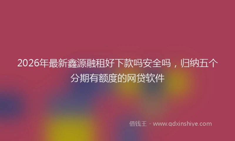 2026年最新鑫源融租好下款吗安全吗，归纳五个分期有额度的网贷软件
