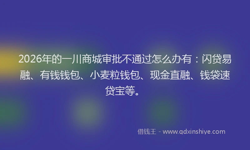 2026年的一川商城审批不通过怎么办有：闪贷易融、有钱钱包、小麦粒钱包、现金直融、钱袋速贷宝等。