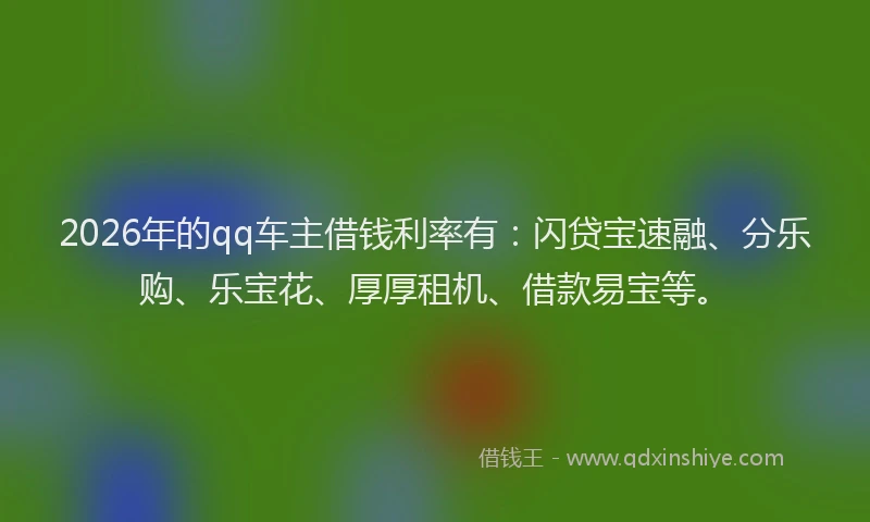 2026年的qq车主借钱利率有：闪贷宝速融、分乐购、乐宝花、厚厚租机、借款易宝等。