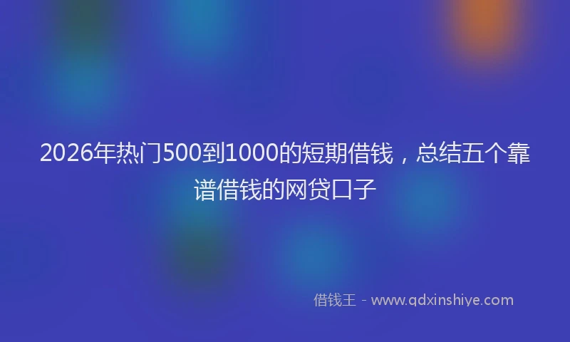 2026年热门500到1000的短期借钱，总结五个靠谱借钱的网贷口子