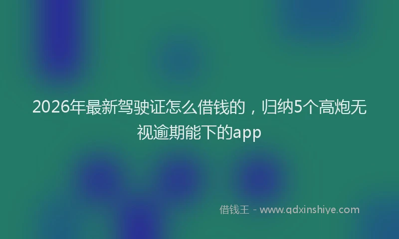 2026年最新驾驶证怎么借钱的，归纳5个高炮无视逾期能下的app