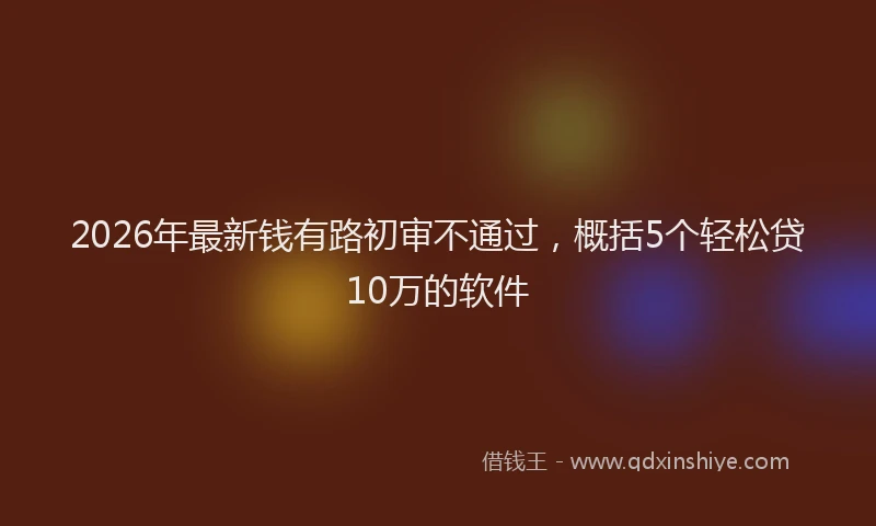 2026年最新钱有路初审不通过，概括5个轻松贷10万的软件