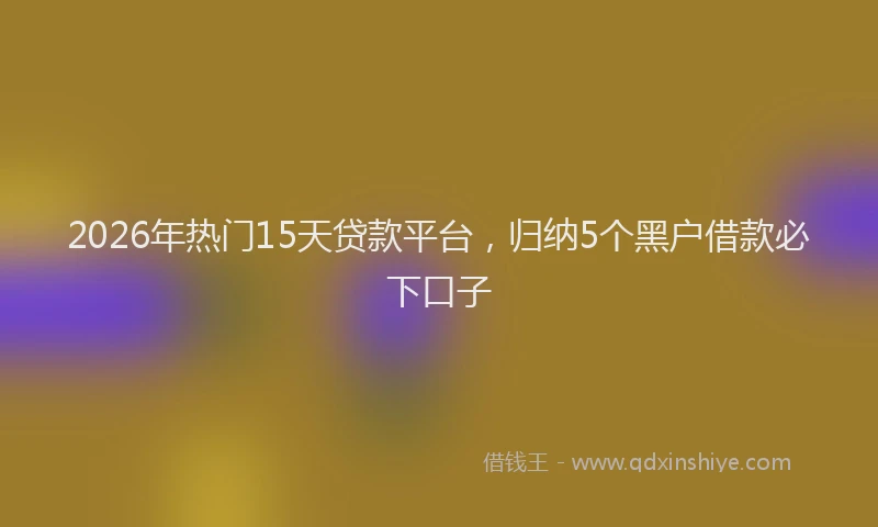 2026年热门15天贷款平台，归纳5个黑户借款必下口子