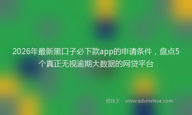 2026年最新黑口子必下款app的申请条件，盘点5个真正无视逾期大数据的网贷平台