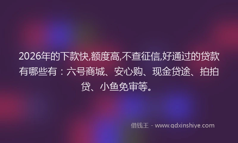 2026年的下款快,额度高,不查征信,好通过的贷款有哪些有：六号商城、安心购、现金贷途、拍拍贷、小鱼免审等。