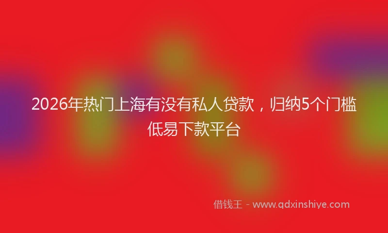 2026年热门上海有没有私人贷款，归纳5个门槛低易下款平台