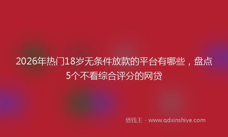 2026年热门18岁无条件放款的平台有哪些，盘点5个不看综合评分的网贷