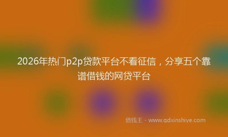 2026年热门p2p贷款平台不看征信，分享五个靠谱借钱的网贷平台