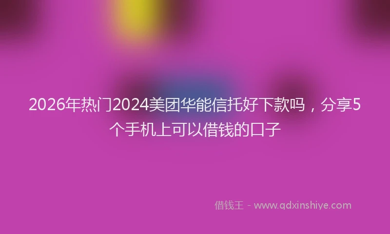 2026年热门2024美团华能信托好下款吗，分享5个手机上可以借钱的口子