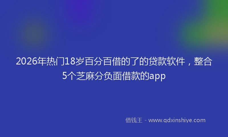 2026年热门18岁百分百借的了的贷款软件，整合5个芝麻分负面借款的app