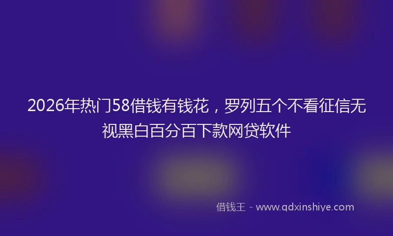 2026年热门58借钱有钱花，罗列五个不看征信无视黑白百分百下款网贷软件