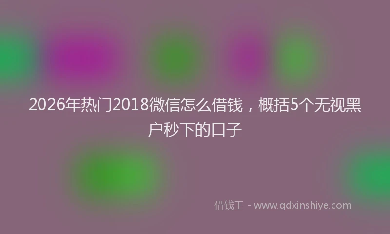2026年热门2018微信怎么借钱，概括5个无视黑户秒下的口子