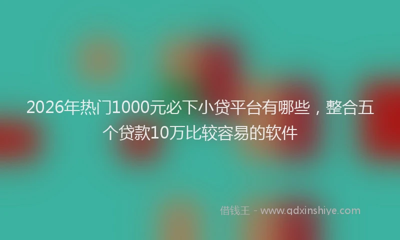 2026年热门1000元必下小贷平台有哪些，整合五个贷款10万比较容易的软件