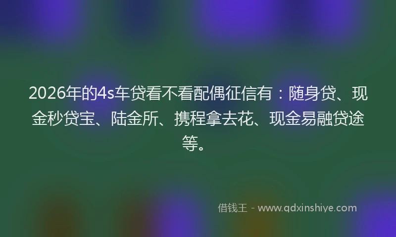 2026年的4s车贷看不看配偶征信有：随身贷、现金秒贷宝、陆金所、携程拿去花、现金易融贷途等。