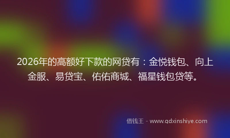2026年的高额好下款的网贷有：金悦钱包、向上金服、易贷宝、佑佑商城、福星钱包贷等。