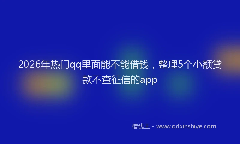 2026年热门qq里面能不能借钱，整理5个小额贷款不查征信的app