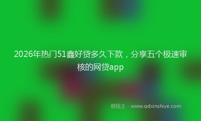 2026年热门51鑫好贷多久下款，分享五个极速审核的网贷app