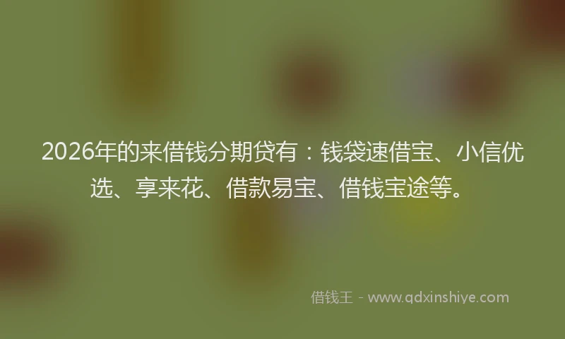 2026年的来借钱分期贷有：钱袋速借宝、小信优选、享来花、借款易宝、借钱宝途等。