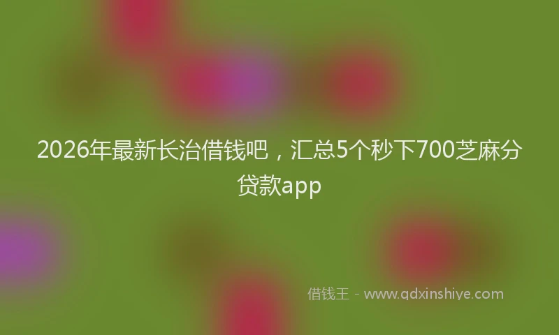 2026年最新长治借钱吧，汇总5个秒下700芝麻分贷款app