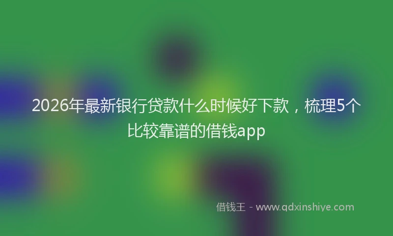 2026年最新银行贷款什么时候好下款，梳理5个比较靠谱的借钱app