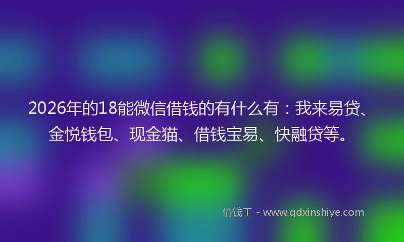 2026年的18能微信借钱的有什么有：我来易贷、金悦钱包、现金猫、借钱宝易、快融贷等。