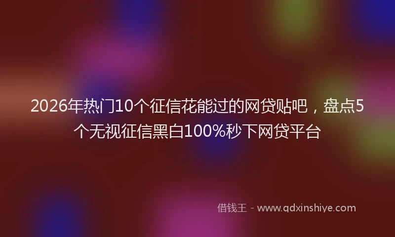 2026年热门10个征信花能过的网贷贴吧，盘点5个无视征信黑白100%秒下网贷平台