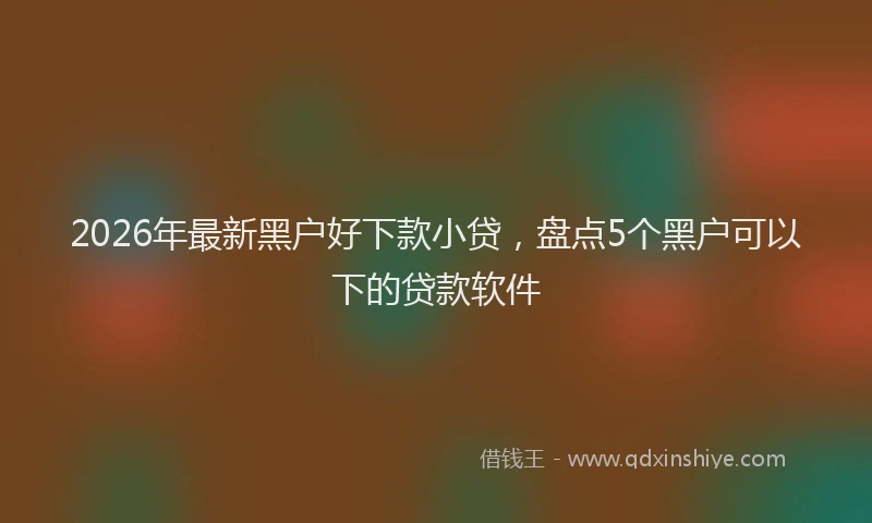 2026年最新黑户好下款小贷，盘点5个黑户可以下的贷款软件