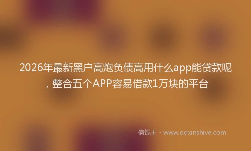 2026年最新黑户高炮负债高用什么app能贷款呢，整合五个APP容易借款1万块的平台