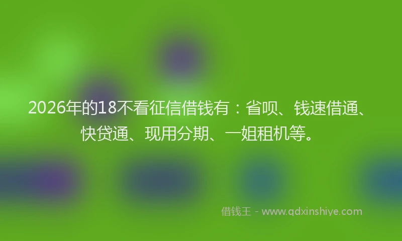 2026年的18不看征信借钱有：省呗、钱速借通、快贷通、现用分期、一姐租机等。