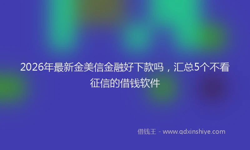 2026年最新金美信金融好下款吗，汇总5个不看征信的借钱软件