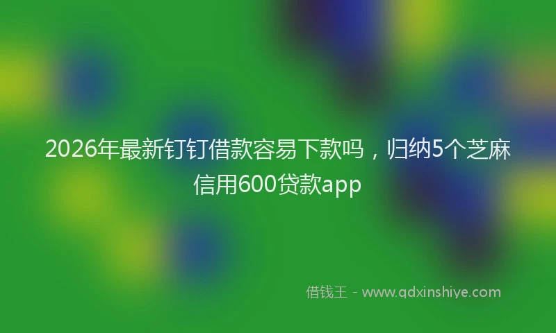 2026年最新钉钉借款容易下款吗，归纳5个芝麻信用600贷款app