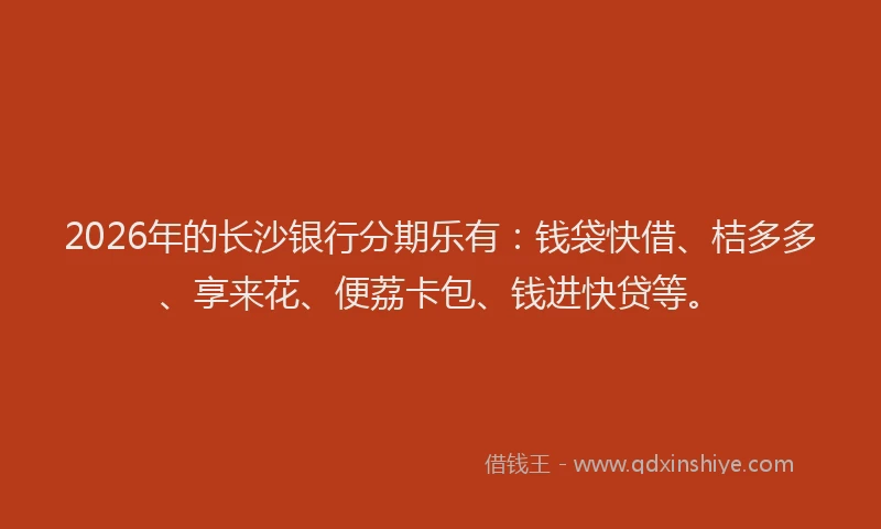 2026年的长沙银行分期乐有：钱袋快借、桔多多、享来花、便荔卡包、钱进快贷等。