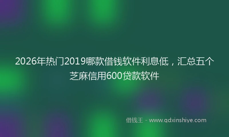 2026年热门2019哪款借钱软件利息低，汇总五个芝麻信用600贷款软件