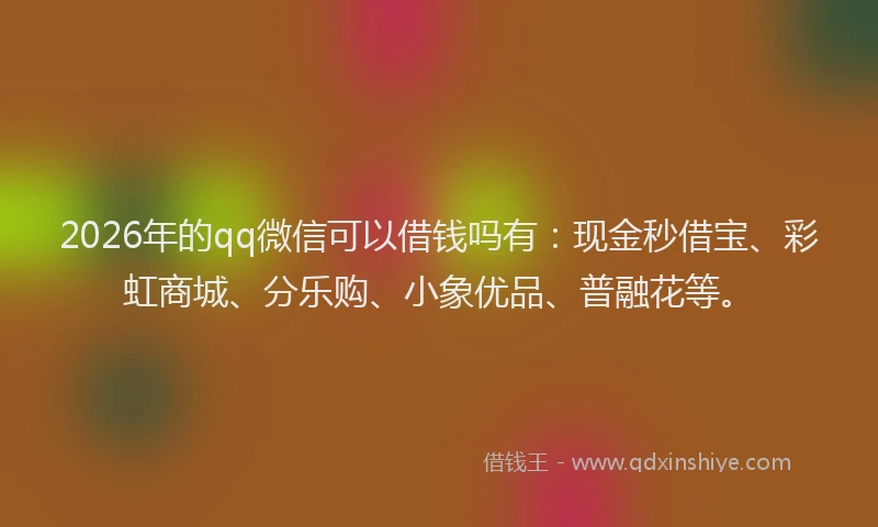 2026年的qq微信可以借钱吗有：现金秒借宝、彩虹商城、分乐购、小象优品、普融花等。