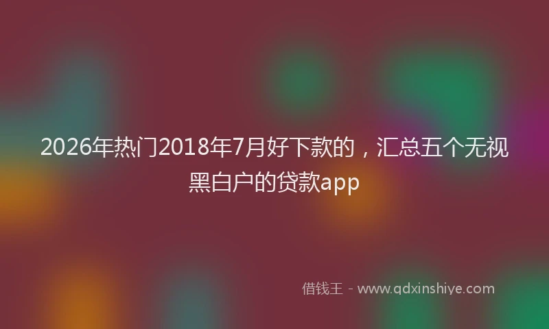 2026年热门2018年7月好下款的，汇总五个无视黑白户的贷款app