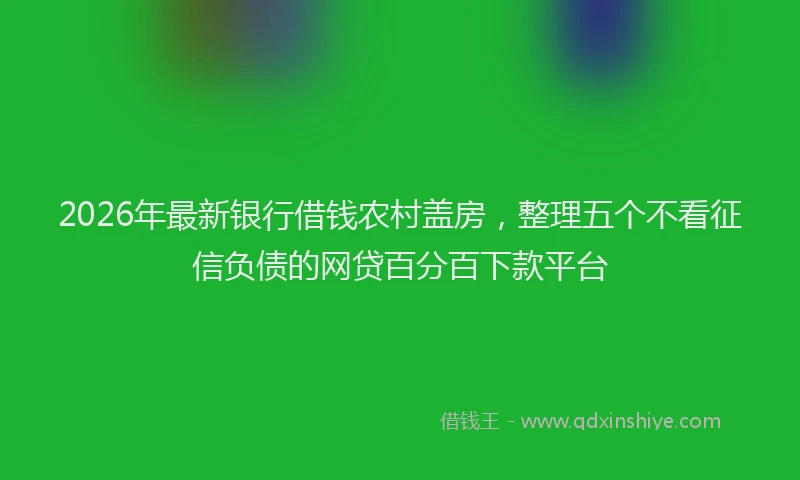 2026年最新银行借钱农村盖房，整理五个不看征信负债的网贷百分百下款平台